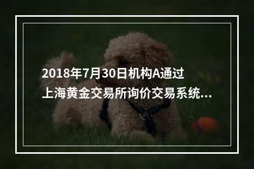 2018年7月30日机构A通过上海黄金交易所询价交易系统向