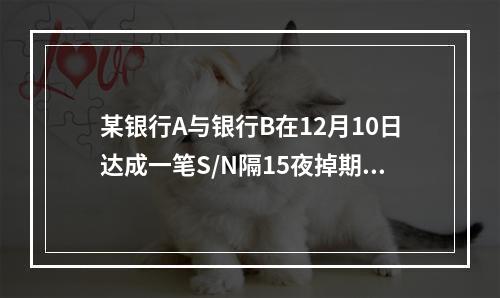 某银行A与银行B在12月10日达成一笔S/N隔15夜掉期交易