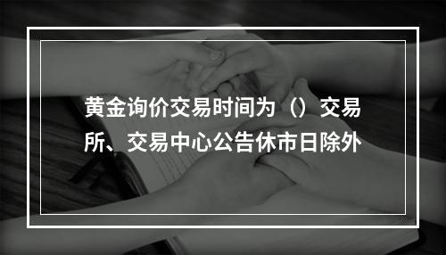 黄金询价交易时间为（）交易所、交易中心公告休市日除外