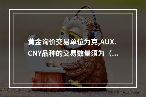 黄金询价交易单位为克,AUX.CNY品种的交易数量须为（）的