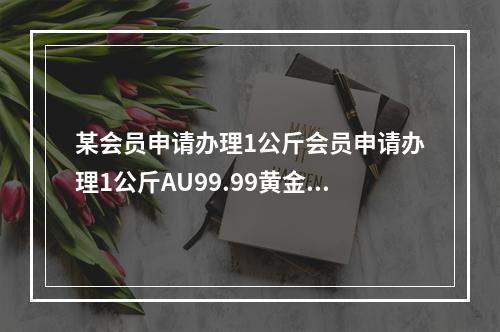 某会员申请办理1公斤会员申请办理1公斤AU99.99黄金实物