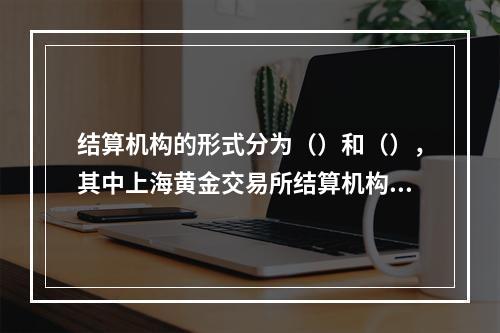 结算机构的形式分为（）和（），其中上海黄金交易所结算机构的形