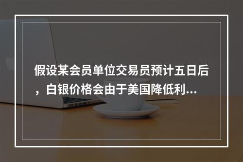 假设某会员单位交易员预计五日后，白银价格会由于美国降低利息率