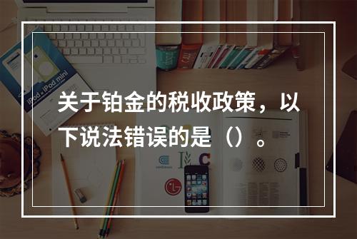 关于铂金的税收政策，以下说法错误的是（）。