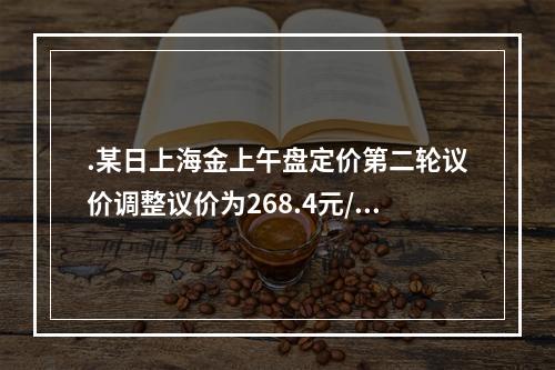 .某日上海金上午盘定价第二轮议价调整议价为268.4元/克，