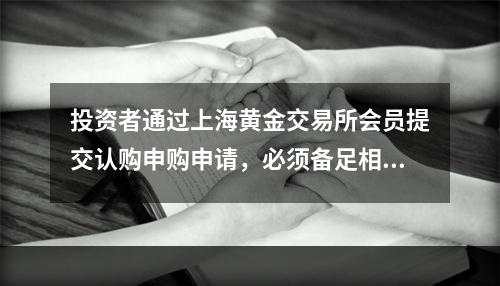 投资者通过上海黄金交易所会员提交认购申购申请，必须备足相应的