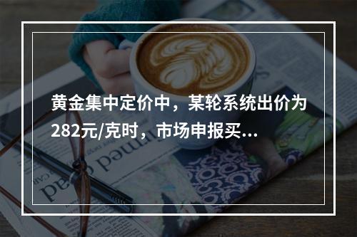 黄金集中定价中，某轮系统出价为282元/克时，市场申报买申报