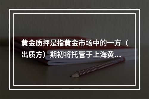 黄金质押是指黄金市场中的一方（出质方）期初将托管于上海黄金交