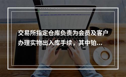 交易所指定仓库负责为会员及客户办理实物出入库手续，其中铂金实