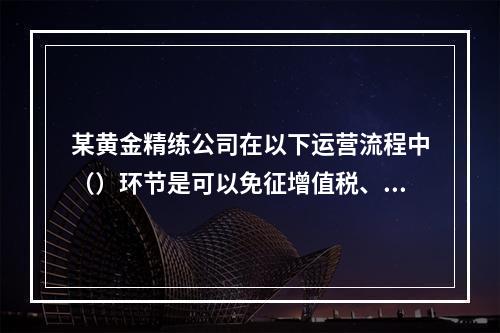 某黄金精练公司在以下运营流程中（）环节是可以免征增值税、或者