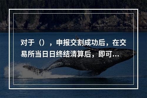 对于（），申报交割成功后，在交易所当日日终结清算后，即可申请