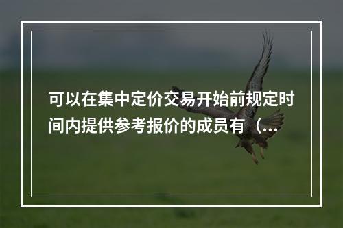 可以在集中定价交易开始前规定时间内提供参考报价的成员有（）