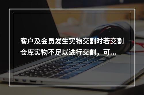 客户及会员发生实物交割时若交割仓库实物不足以进行交割，可用保