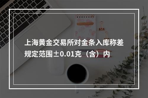 上海黄金交易所对金条入库称差规定范围±0.01克（含）内