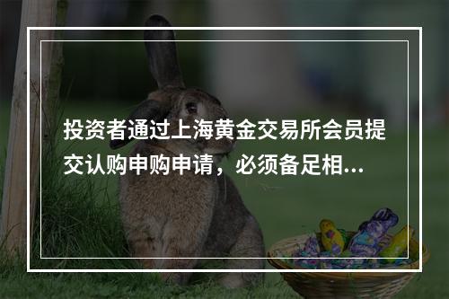 投资者通过上海黄金交易所会员提交认购申购申请，必须备足相应的