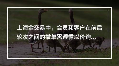 上海金交易中，会员和客户在前后轮次之间的撤单需遵循以价询量，