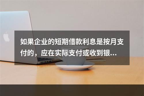 如果企业的短期借款利息是按月支付的，应在实际支付或收到银行的