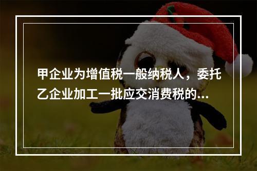 甲企业为增值税一般纳税人，委托乙企业加工一批应交消费税的W材