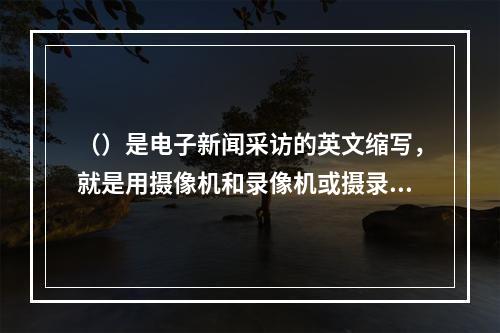 （）是电子新闻采访的英文缩写，就是用摄像机和录像机或摄录一体