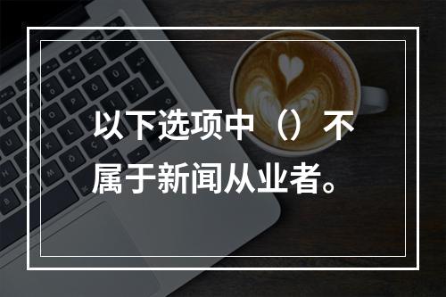 以下选项中（）不属于新闻从业者。