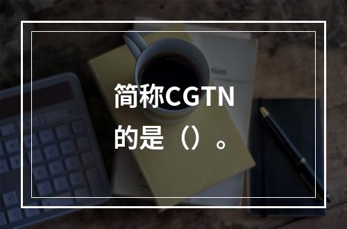 简称CGTN的是（）。