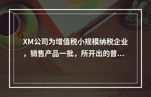 XM公司为增值税小规模纳税企业，销售产品一批，所开出的普通发