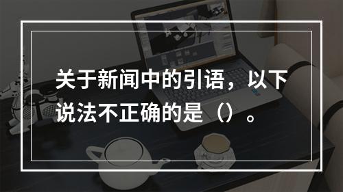 关于新闻中的引语，以下说法不正确的是（）。