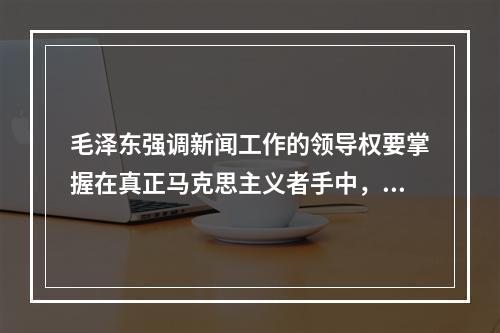 毛泽东强调新闻工作的领导权要掌握在真正马克思主义者手中，他的