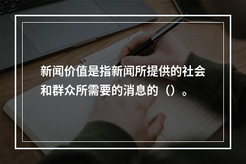 新闻价值是指新闻所提供的社会和群众所需要的消息的（）。