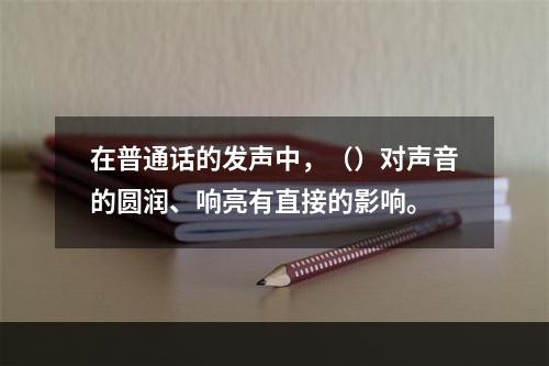 在普通话的发声中，（）对声音的圆润、响亮有直接的影响。