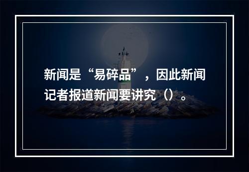 新闻是“易碎品”，因此新闻记者报道新闻要讲究（）。