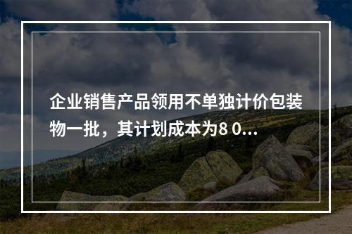 企业销售产品领用不单独计价包装物一批，其计划成本为8 000