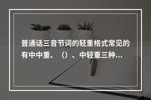 普通话三音节词的轻重格式常见的有中中重、（）、中轻重三种，其