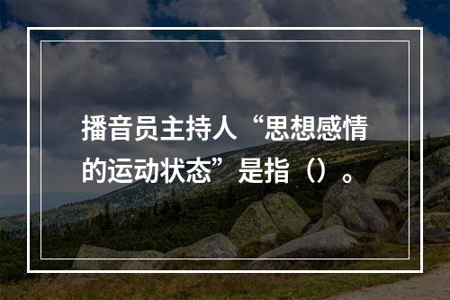 播音员主持人“思想感情的运动状态”是指（）。