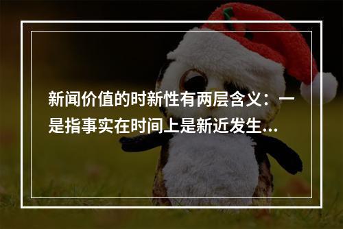 新闻价值的时新性有两层含义：一是指事实在时间上是新近发生的，