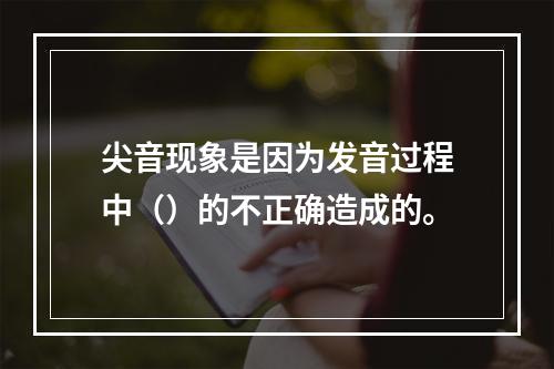 尖音现象是因为发音过程中（）的不正确造成的。