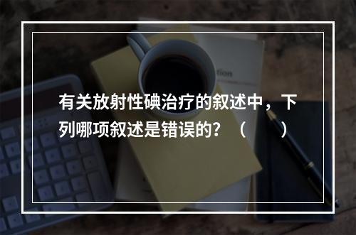 有关放射性碘治疗的叙述中，下列哪项叙述是错误的？（　　）