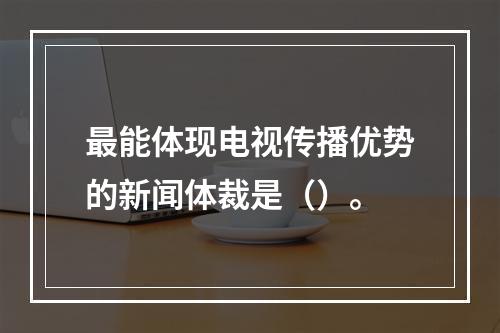 最能体现电视传播优势的新闻体裁是（）。