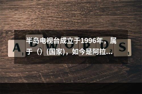 半岛电视台成立于1996年，属于（）(国家)，如今是阿拉伯世