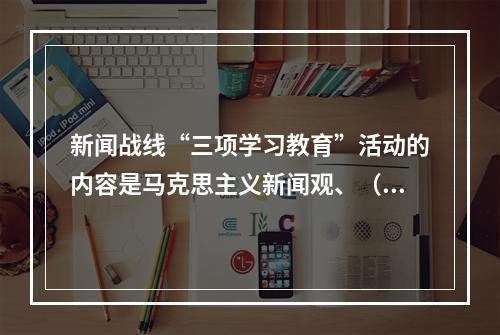 新闻战线“三项学习教育”活动的内容是马克思主义新闻观、（）、