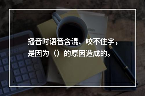 播音时语音含混、咬不住字，是因为（）的原因造成的。