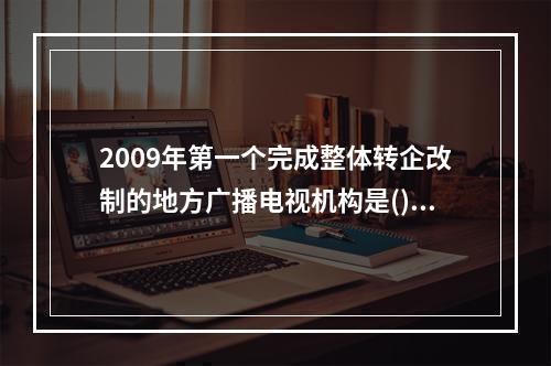 2009年第一个完成整体转企改制的地方广播电视机构是()。