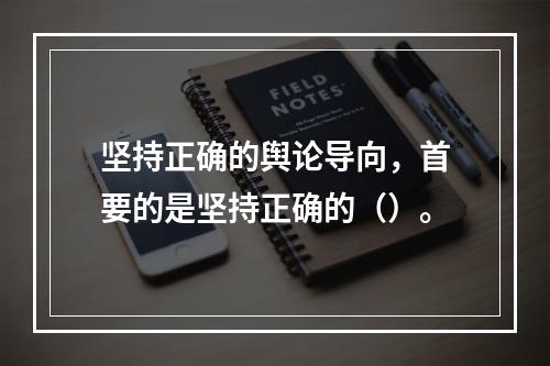 坚持正确的舆论导向，首要的是坚持正确的（）。