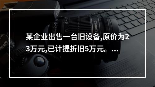 某企业出售一台旧设备,原价为23万元,已计提折旧5万元。出售