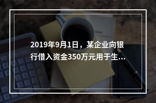 2019年9月1日，某企业向银行借入资金350万元用于生产经