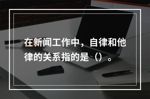 在新闻工作中，自律和他律的关系指的是（）。