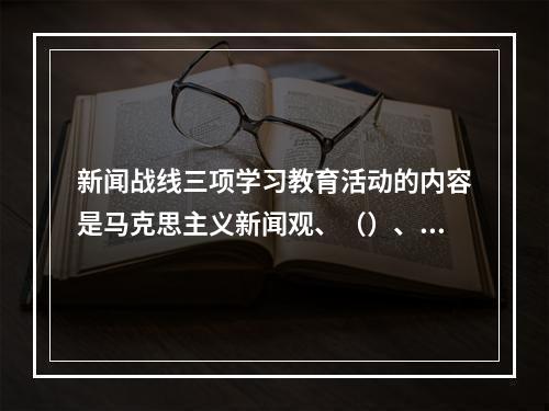 新闻战线三项学习教育活动的内容是马克思主义新闻观、（）、职业