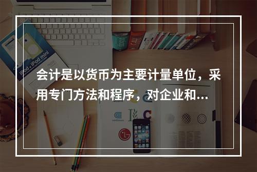 会计是以货币为主要计量单位，采用专门方法和程序，对企业和行政