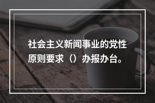 社会主义新闻事业的党性原则要求（）办报办台。