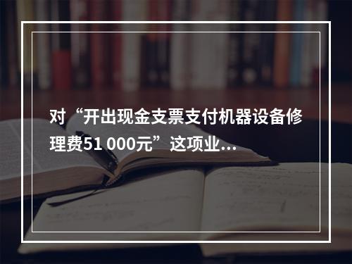 对“开出现金支票支付机器设备修理费51 000元”这项业务，